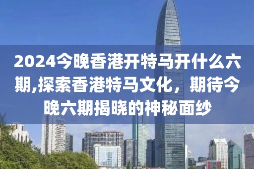 2024今晚香港开特马开什么六期,探索香港特马文化，期待今晚六期揭晓的神秘面纱