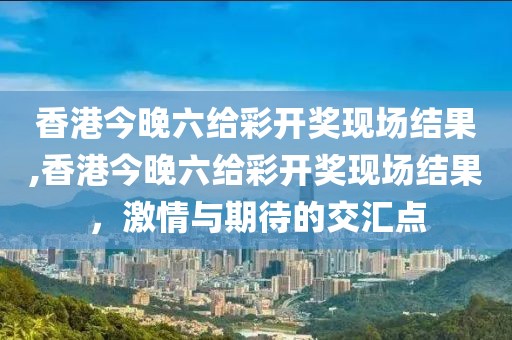 香港今晚六给彩开奖现场结果,香港今晚六给彩开奖现场结果，激情与期待的交汇点