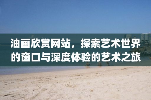 油画欣赏网站，探索艺术世界的窗口与深度体验的艺术之旅