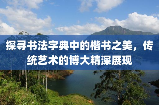探寻书法字典中的楷书之美，传统艺术的博大精深展现