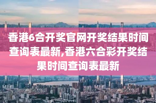 香港6合开奖官网开奖结果时间查询表最新,香港六合彩开奖结果时间查询表最新