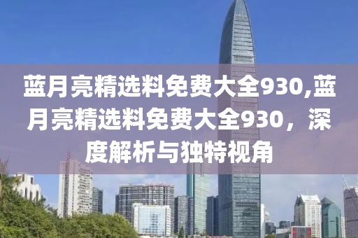 蓝月亮精选料免费大全930,蓝月亮精选料免费大全930，深度解析与独特视角
