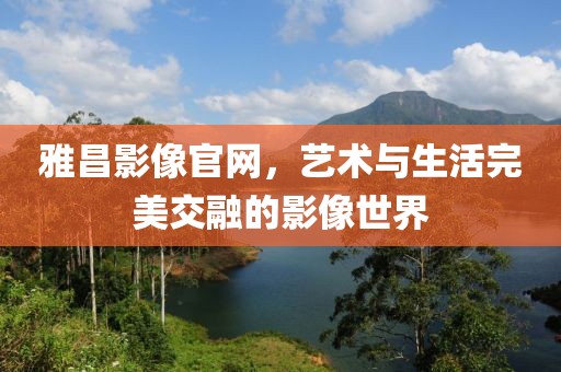 雅昌影像官网，艺术与生活完美交融的影像世界