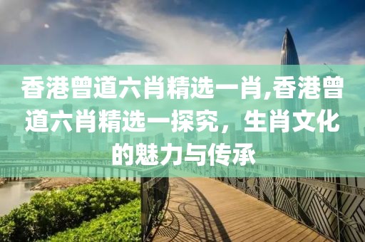 香港曾道六肖精选一肖,香港曾道六肖精选一探究，生肖文化的魅力与传承