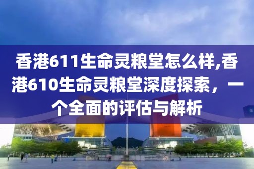 香港611生命灵粮堂怎么样,香港610生命灵粮堂深度探索，一个全面的评估与解析