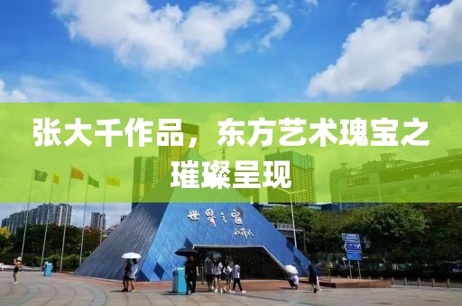 张大千作品，东方艺术瑰宝之璀璨呈现