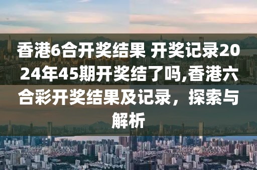 香港6合开奖结果 开奖记录2024年45期开奖结了吗,香港六合彩开奖结果及记录，探索与解析