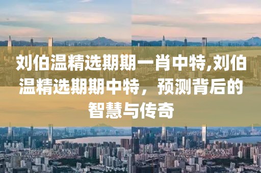 刘伯温精选期期一肖中特,刘伯温精选期期中特，预测背后的智慧与传奇