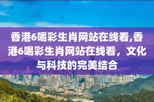 香港6喝彩生肖网站在线看,香港6喝彩生肖网站在线看，文化与科技的完美结合