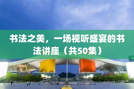 书法之美，一场视听盛宴的书法讲座（共50集）