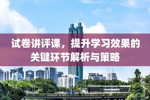 试卷讲评课，提升学习效果的关键环节解析与策略
