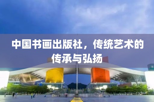 中国书画出版社，传统艺术的传承与弘扬