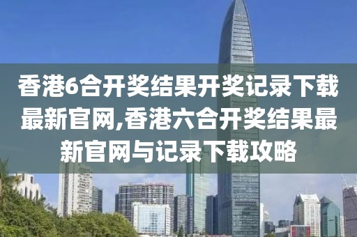 香港6合开奖结果开奖记录下载最新官网,香港六合开奖结果最新官网与记录下载攻略