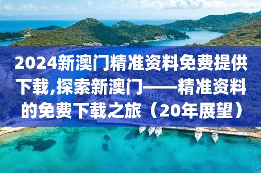 2024新澳门精准资料免费提供下载,探索新澳门——精准资料的免费下载之旅（20年展望）