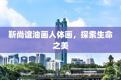 靳尚谊油画人体画，探索生命之美