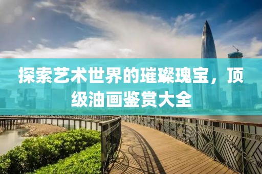 探索艺术世界的璀璨瑰宝，顶级油画鉴赏大全