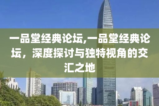 一品堂经典论坛,一品堂经典论坛，深度探讨与独特视角的交汇之地