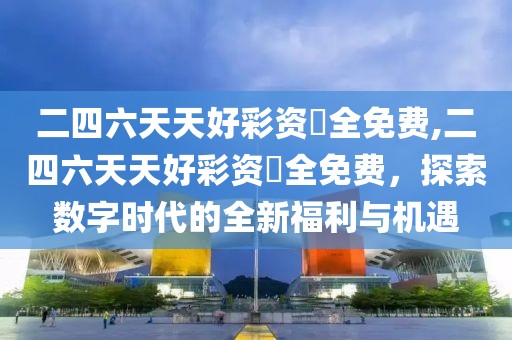 二四六天天好彩资枓全免费,二四六天天好彩资枓全免费，探索数字时代的全新福利与机遇