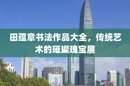 田蕴章书法作品大全，传统艺术的璀璨瑰宝展