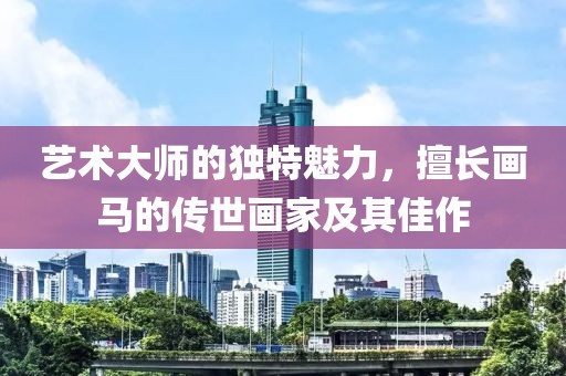 艺术大师的独特魅力，擅长画马的传世画家及其佳作