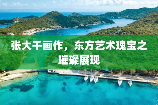 张大千画作，东方艺术瑰宝之璀璨展现