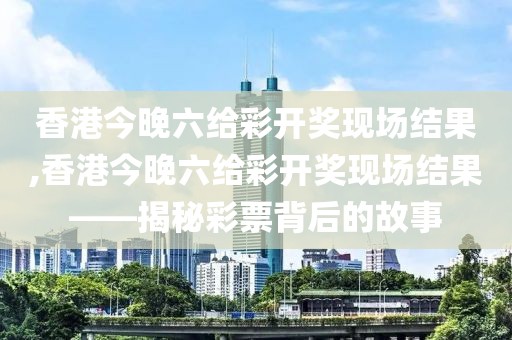 香港今晚六给彩开奖现场结果,香港今晚六给彩开奖现场结果——揭秘彩票背后的故事