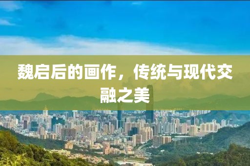 魏启后的画作，传统与现代交融之美