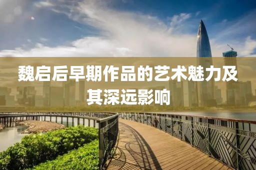 魏启后早期作品的艺术魅力及其深远影响
