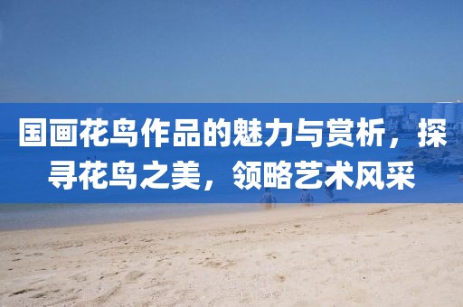 国画花鸟作品的魅力与赏析，探寻花鸟之美，领略艺术风采