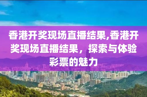香港开奖现场直播结果,香港开奖现场直播结果，探索与体验彩票的魅力
