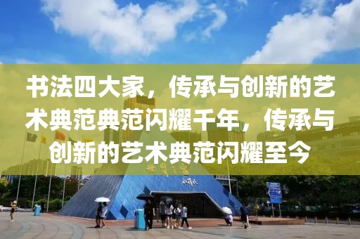 书法四大家，传承与创新的艺术典范典范闪耀千年，传承与创新的艺术典范闪耀至今