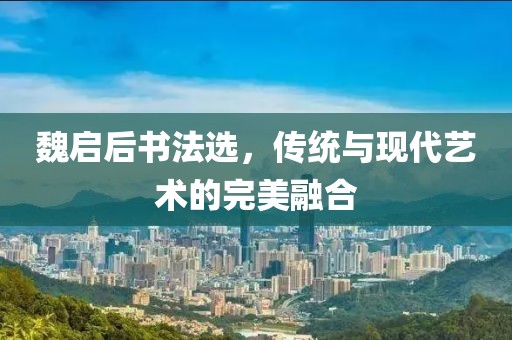 魏启后书法选，传统与现代艺术的完美融合