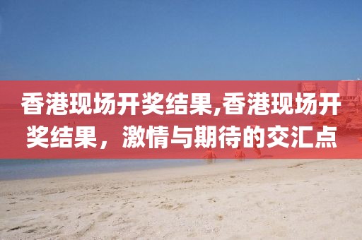 香港现场开奖结果,香港现场开奖结果，激情与期待的交汇点