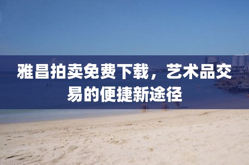 雅昌拍卖免费下载，艺术品交易的便捷新途径
