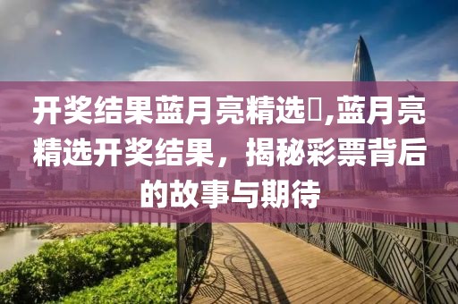 开奖结果蓝月亮精选枓,蓝月亮精选开奖结果，揭秘彩票背后的故事与期待