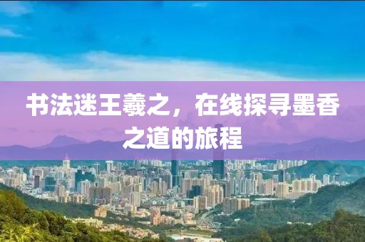 书法迷王羲之，在线探寻墨香之道的旅程