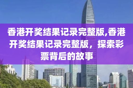 香港开奖结果记录完整版,香港开奖结果记录完整版，探索彩票背后的故事