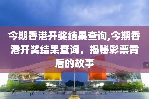 今期香港开奖结果查询,今期香港开奖结果查询，揭秘彩票背后的故事