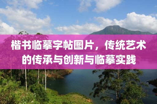 楷书临摹字帖图片，传统艺术的传承与创新与临摹实践