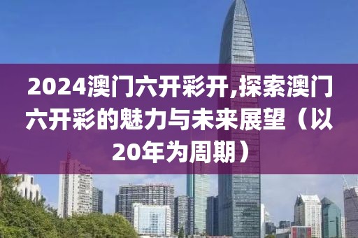 2024澳门六开彩开,探索澳门六开彩的魅力与未来展望（以20年为周期）