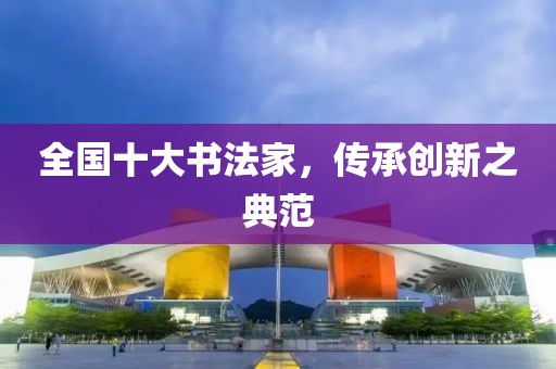 全国十大书法家，传承创新之典范