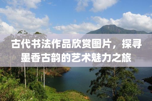 古代书法作品欣赏图片，探寻墨香古韵的艺术魅力之旅