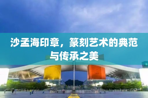 沙孟海印章，篆刻艺术的典范与传承之美