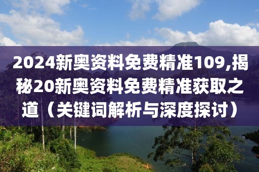 2024新奥资料免费精准109,揭秘20新奥资料免费精准获取之道（关键词解析与深度探讨）