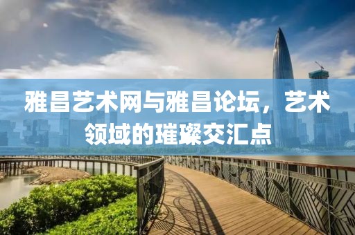 雅昌艺术网与雅昌论坛，艺术领域的璀璨交汇点