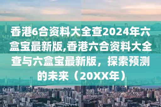香港6合资料大全查2024年六盒宝最新版,香港六合资料大全查与六盒宝最新版，探索预测的未来（20XX年）
