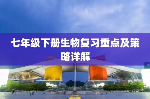 七年级下册生物复习重点及策略详解