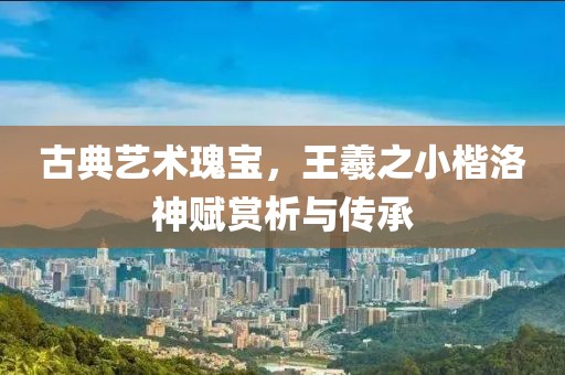 古典艺术瑰宝，王羲之小楷洛神赋赏析与传承