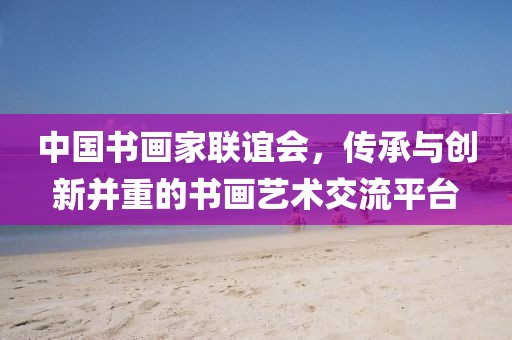 中国书画家联谊会，传承与创新并重的书画艺术交流平台