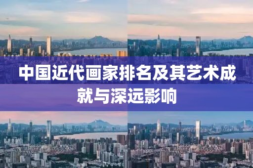 中国近代画家排名及其艺术成就与深远影响